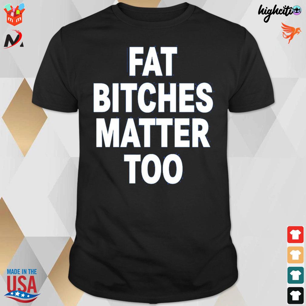 Fat bitches matter too t-shirt