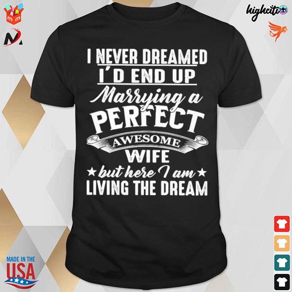 I never dreamed I'd end up marrying a perfect awesome wife but here i am living the dream t-shirt