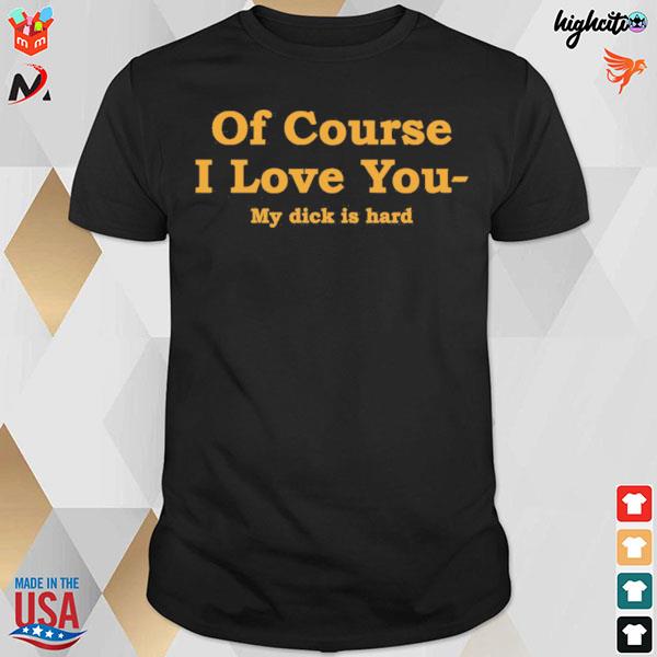 Of course I love you my dick is hard t-shirt