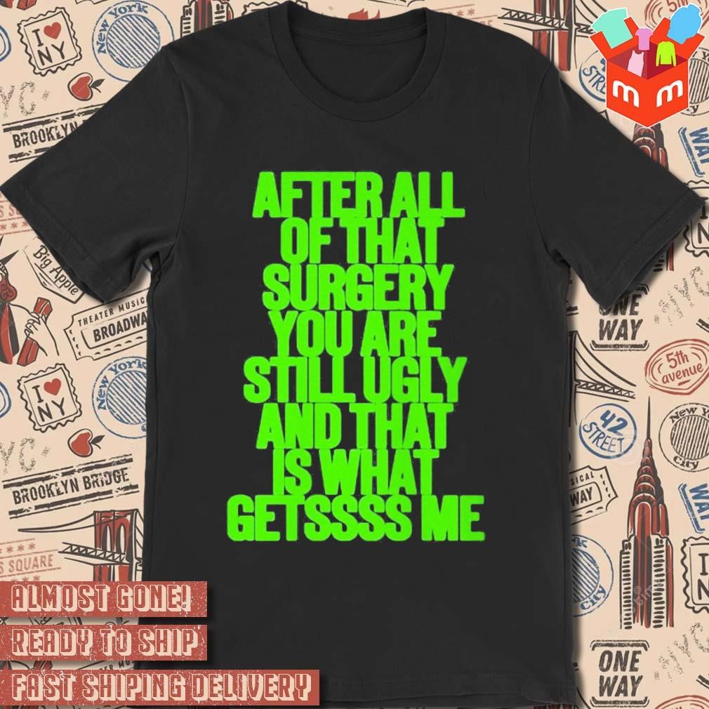 After all of that surgery you are still ugly and that is what getssss me text design T-shirt