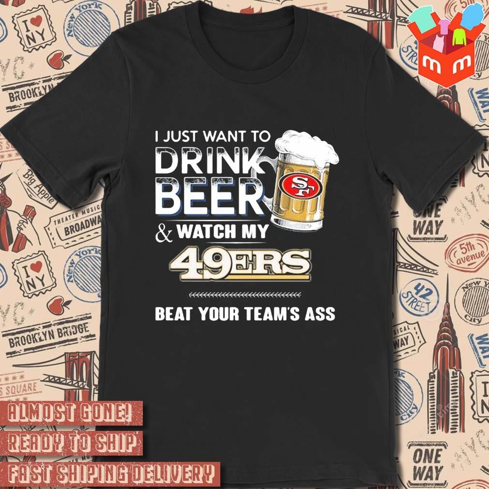 2023 I just want to drink beer and watch my San Francisco 49ers beat your team ass art design t-shirt