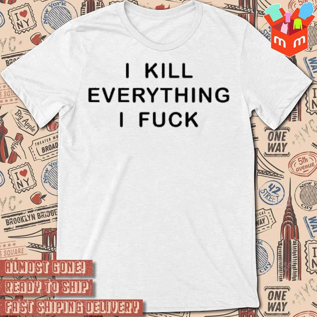 I Kill Everything I Fuck t-shirt