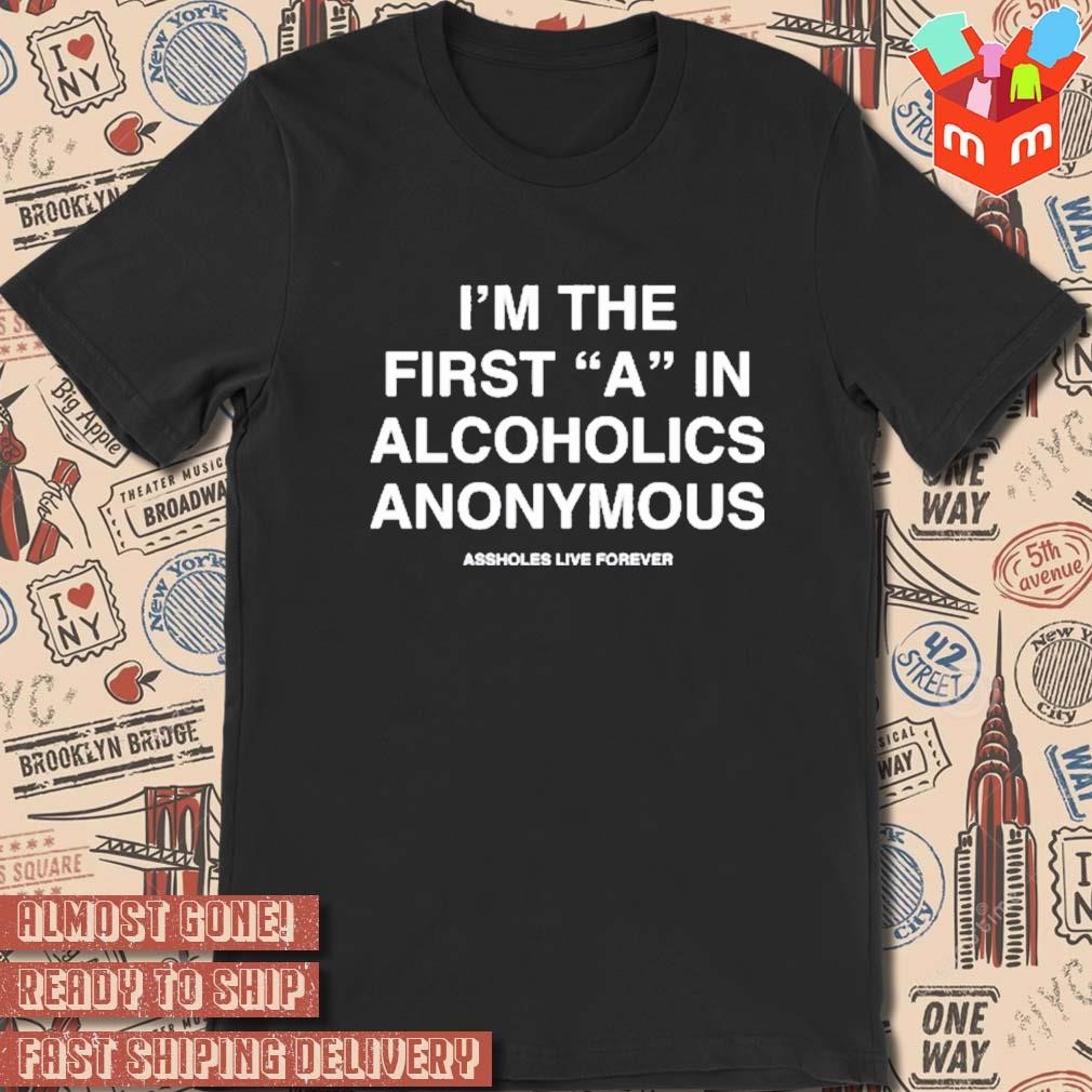 I’m The First A In Alcoholics Anonymous Assholes Live Forever t-shirt