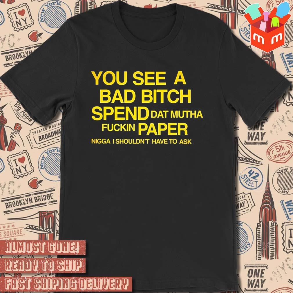 You See A Bad Bitch Spend Dat Mutha Fuckin Paper Nigga I Shouldn’t Have To Ask t-shirt
